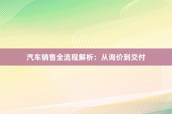 汽车销售全流程解析：从询价到交付