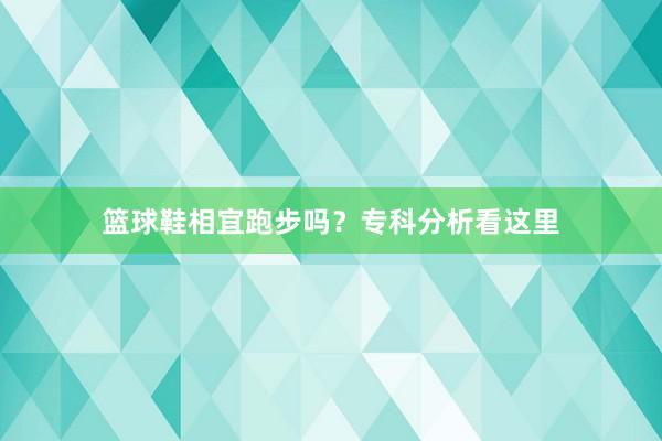 篮球鞋相宜跑步吗？专科分析看这里